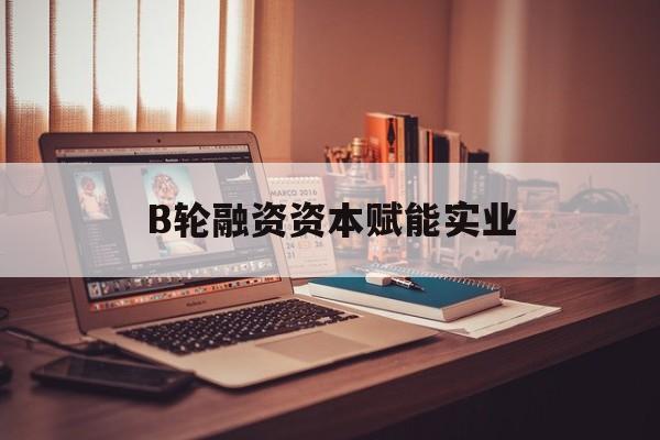 临夏市B轮融资资本赋能实业(b轮融资公司值得工作吗)