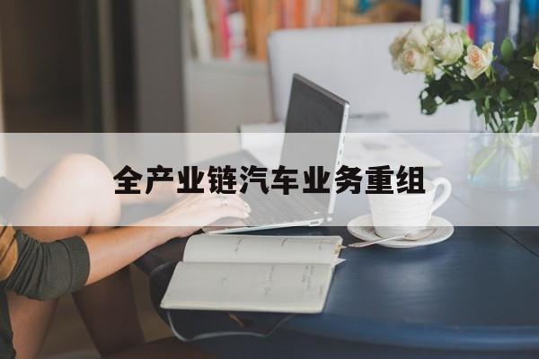 临夏市全产业链汽车业务重组(全产业链汽车业务重组的意义)